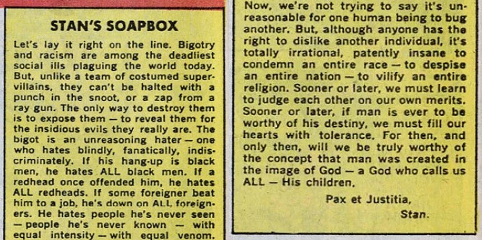 Let’s lay it right on the line. Bigotry and racism are among the deadliest social ills plaguing the world today. But, unlike a team of costumed super-villains, they can’t be halted with a punch in the snoot, or a zap from a ray gun. The only way to destroy them is to expose them – to reveal them for the insidious evils they really are. The bigot is an unreasoning hater – one who hates blindly, fanatically, indiscriminately. If his hang-up is black men, he hates ALL black men. If a redhead once offended him, he hates ALL redheads. If some foreigner beat him to a job, he’s down on ALL foreigners. He hates people he’s never seen – people he’s never known – with equal intensity – with equal venom. Now, we’re not trying to say it’s unreasonable for one human being to bug another. But, although anyone has the right to dislike another individual, it’s totally irrational, patently insane to condemn an entire race – to despise an entire nation – to vilify an entire religion. Sooner or later, we must learn to judge each other on our own merits. Sooner or later, if man is ever to be worthy of his destiny, we must fill out hearts with tolerance. For then, and only then, will we be truly worthy of the concept that man was created in the image of God – a God who calls us ALL – His children. Pax et Justitia, Stan