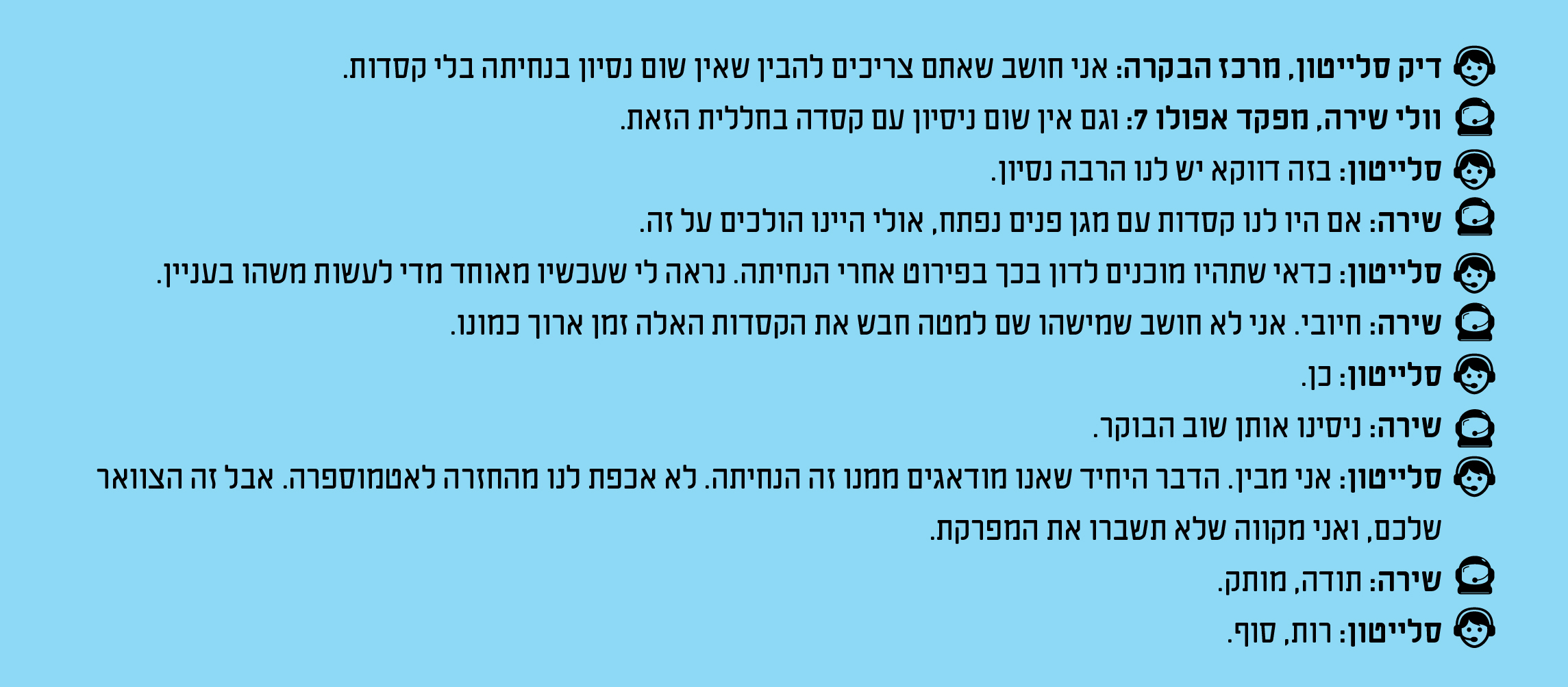 דיק סלייטון, מרכז הבקרה: אני חושב שאתם צריכים להבין שאין שום נסיון בנחיתה בלי קסדות. וולי שירה, מפקד אפולו 7: וגם אין שום ניסיון עם קסדה בחללית הזאת. סלייטון: בזה דווקא יש לנו הרבה נסיון. שירה: אם היו לנו קסדות עם מגן פנים נפתח, אולי היינו הולכים על זה. סלייטון: כדאי שתהיו מוכנים לדון בכך בפירוט אחרי הנחיתה. נראה לי שעכשיו מאוחד מדי לעשות משהו בעניין. שירה: חיובי. אני לא חושב שמישהו שם למטה חבש את הקסדות האלה זמן ארוך כמונו. סלייטון: כן. שירה: ניסינו אותן שוב הבוקר. סלייטון: אני מבין. הדבר היחיד שאנו מודאגים ממנו זה הנחיתה. לא אכפת לנו מהחזרה לאטמוספרה. אבל זה הצוואר שלכם, ואני מקווה שלא תשברו את המפרקת. שירה: תודה, מותק. סלייטון: רות, סוף.